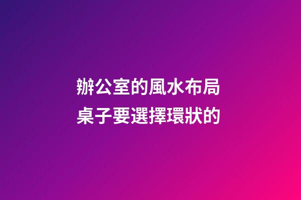 辦公室的風水布局 桌子要選擇環狀的